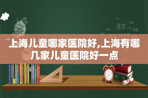 上海儿童哪家医院好,上海有哪几家儿童医院好一点