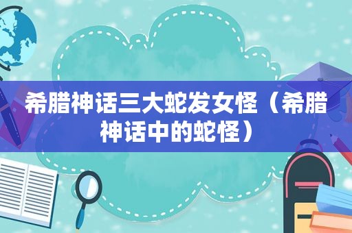 希腊神话三大蛇发女怪（希腊神话中的蛇怪）