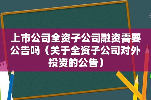 上市公司全资子公司融资需要公告吗（关于全资子公司对外投资的公告）  第1张