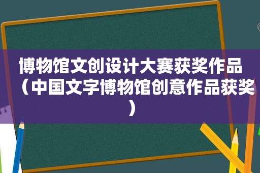 博物馆文创设计大赛获奖作品（中国文字博物馆创意作品获奖）