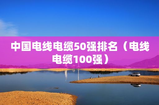 中国电线电缆50强排名（电线电缆100强）