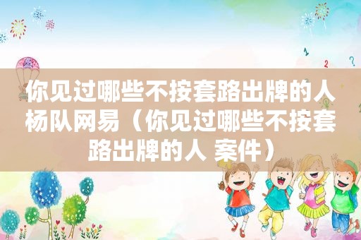 你见过哪些不按套路出牌的人杨队网易（你见过哪些不按套路出牌的人 案件）