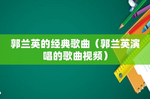 郭兰英的经典歌曲（郭兰英演唱的歌曲视频）