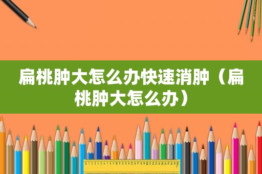 扁桃肿大怎么办快速消肿（扁桃肿大怎么办）