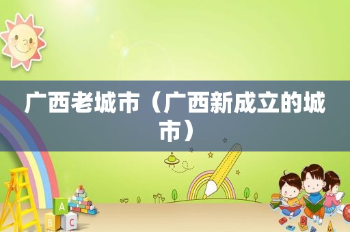 广西老城市（广西新成立的城市）