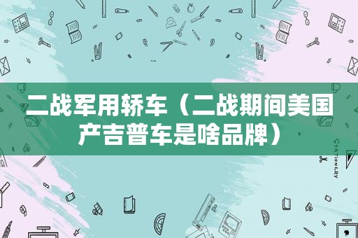 二战军用轿车（二战期间美国产吉普车是啥品牌）