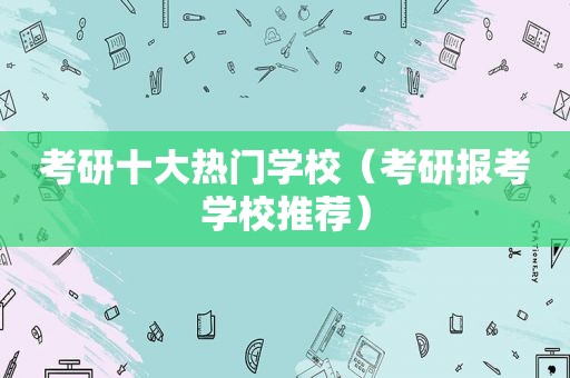 考研十大热门学校（考研报考学校推荐）