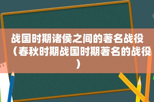 战国时期诸侯之间的著名战役（春秋时期战国时期著名的战役）