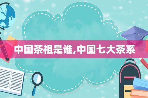 中国茶祖是谁,中国七大茶系