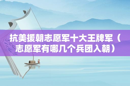 抗美援朝志愿军十大王牌军（志愿军有哪几个兵团入朝）