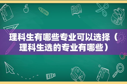 理科生有哪些专业可以选择（理科生选的专业有哪些）