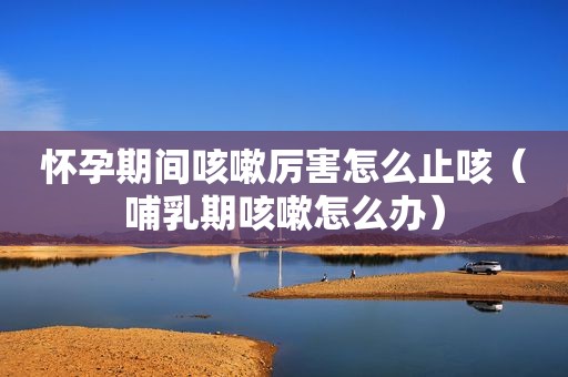 怀孕期间咳嗽厉害怎么止咳（哺乳期咳嗽怎么办）