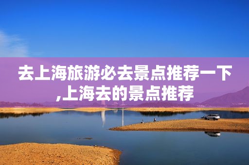 去上海旅游必去景点推荐一下,上海去的景点推荐