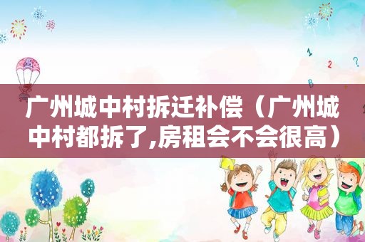 广州城中村拆迁补偿（广州城中村都拆了,房租会不会很高）