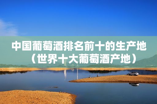 中国葡萄酒排名前十的生产地（世界十大葡萄酒产地）