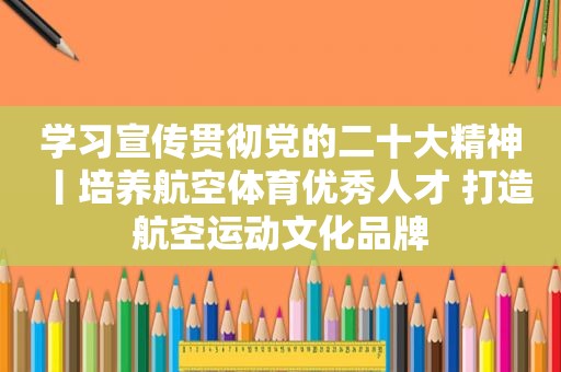 学习宣传贯彻党的二十大精神丨培养航空体育优秀人才 打造航空运动文化品牌