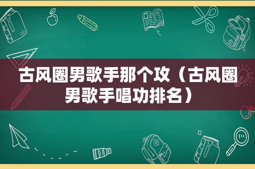 古风圈男歌手那个攻（古风圈男歌手唱功排名）