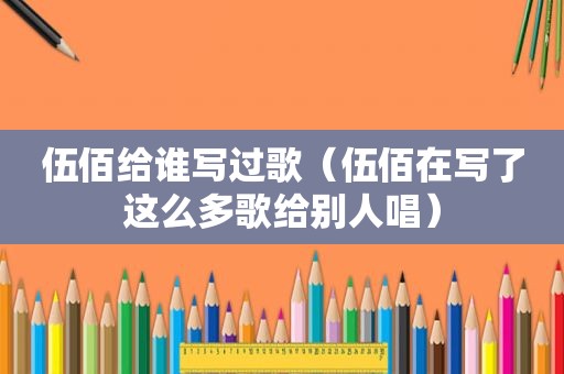 伍佰给谁写过歌（伍佰在写了这么多歌给别人唱）