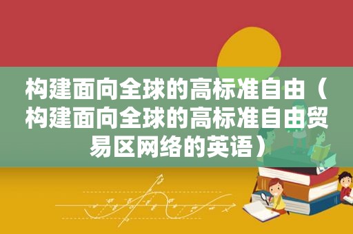 构建面向全球的高标准自由（构建面向全球的高标准自由贸易区网络的英语）