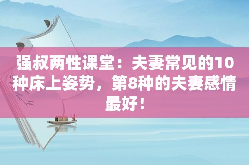 强叔两性课堂：夫妻常见的10种床上姿势，第8种的夫妻感情最好！