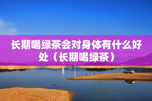 长期喝绿茶会对身体有什么好处（长期喝绿茶）