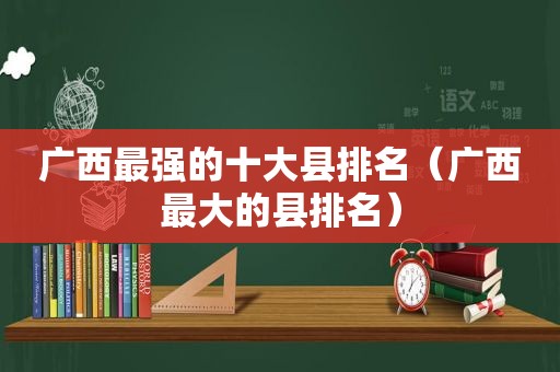 广西最强的十大县排名（广西最大的县排名）