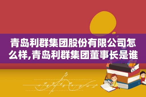 青岛利群集团股份有限公司怎么样,青岛利群集团董事长是谁