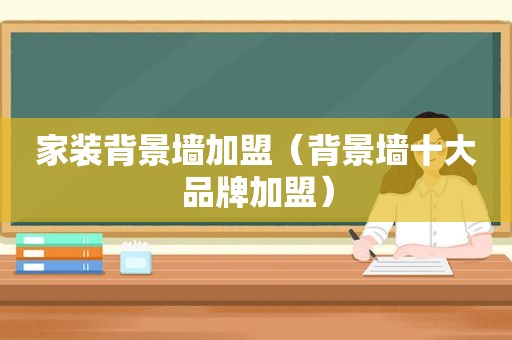 家装背景墙加盟（背景墙十大品牌加盟）
