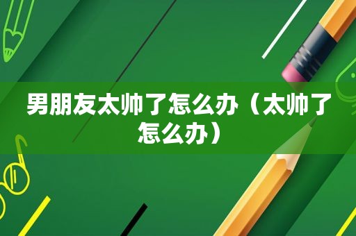 男朋友太帅了怎么办（太帅了怎么办）