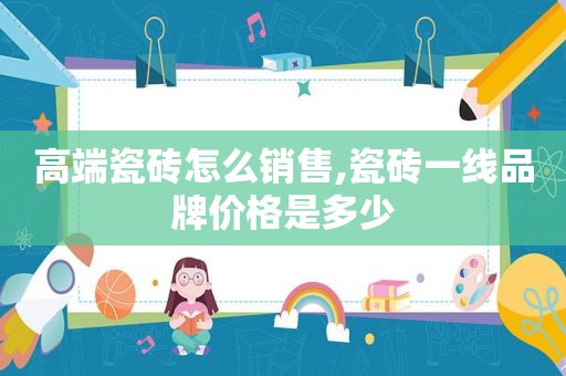 高端瓷砖怎么销售,瓷砖一线品牌价格是多少
