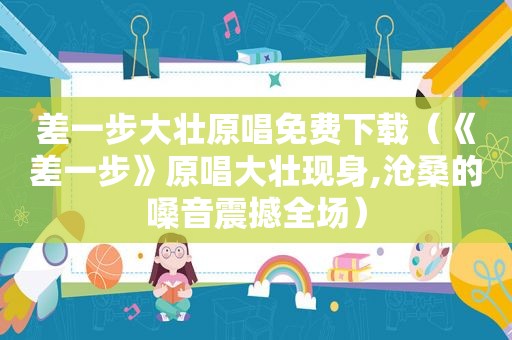 差一步大壮原唱免费下载（《差一步》原唱大壮现身,沧桑的嗓音震撼全场）