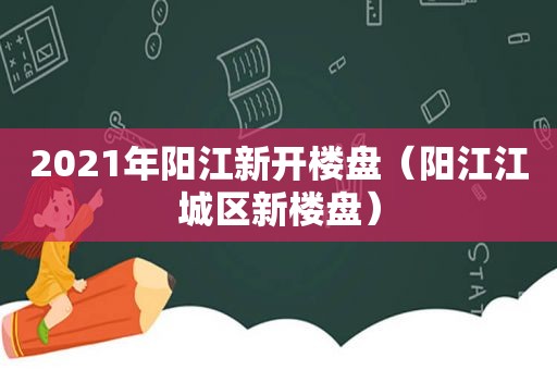 2021年阳江新开楼盘（阳江江城区新楼盘）