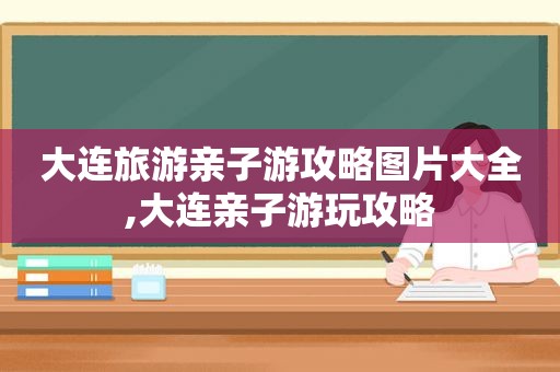 大连旅游亲子游攻略图片大全,大连亲子游玩攻略