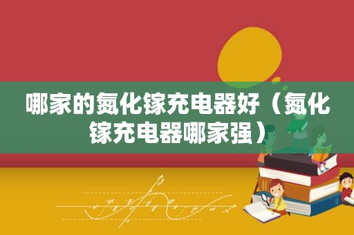 哪家的氮化镓充电器好（氮化镓充电器哪家强）