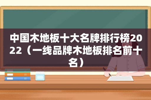 中国木地板十大名牌排行榜2022（一线品牌木地板排名前十名）