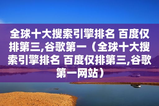 全球十大搜索引擎排名 百度仅排第三,谷歌第一（全球十大搜索引擎排名 百度仅排第三,谷歌第一网站）