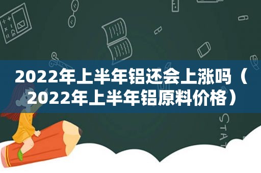 2022年上半年铝还会上涨吗（2022年上半年铝原料价格）