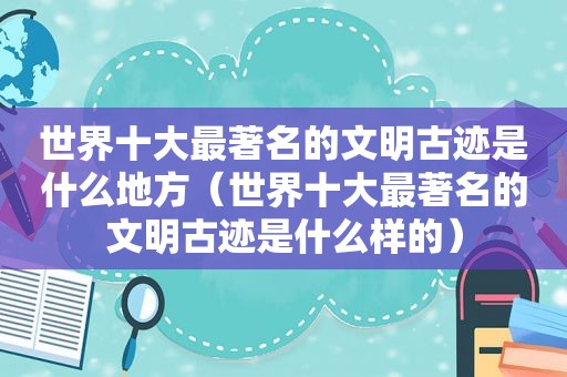 世界十大最著名的文明古迹是什么地方（世界十大最著名的文明古迹是什么样的）