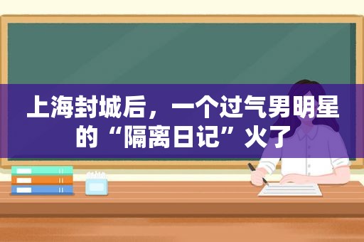 上海封城后，一个过气男明星的“隔离日记”火了  第1张