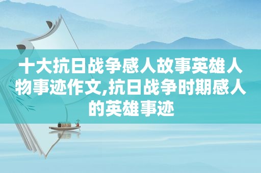 十大抗日战争感人故事英雄人物事迹作文,抗日战争时期感人的英雄事迹