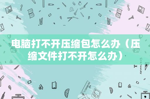 电脑打不开压缩包怎么办（压缩文件打不开怎么办）
