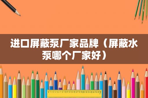 进口屏蔽泵厂家品牌（屏蔽水泵哪个厂家好）