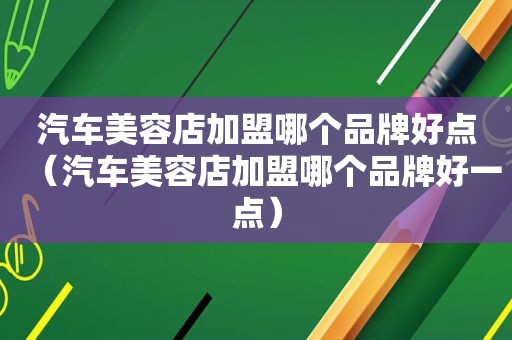 汽车美容店加盟哪个品牌好点（汽车美容店加盟哪个品牌好一点）  第1张