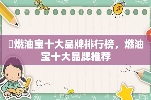 ​燃油宝十大品牌排行榜，燃油宝十大品牌推荐