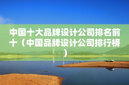 中国十大品牌设计公司排名前十（中国品牌设计公司排行榜）