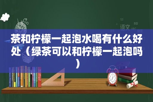 茶和柠檬一起泡水喝有什么好处（绿茶可以和柠檬一起泡吗）