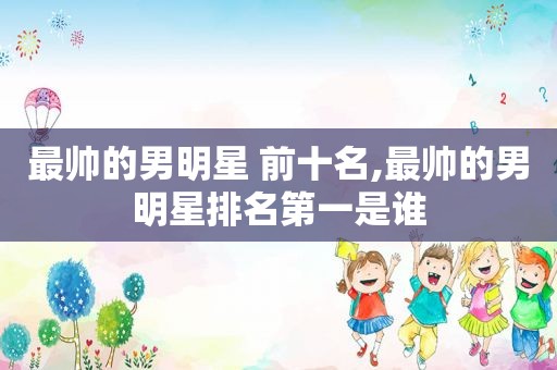 最帅的男明星 前十名,最帅的男明星排名第一是谁