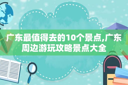 广东最值得去的10个景点,广东周边游玩攻略景点大全