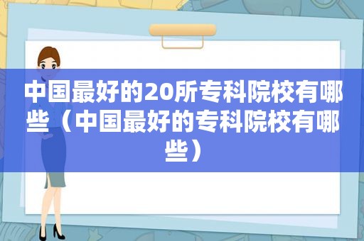 中国最好的20所专科院校有哪些（中国最好的专科院校有哪些）