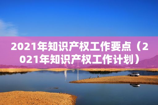 2021年知识产权工作要点（2021年知识产权工作计划）